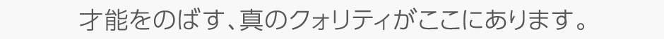 才能をのばす、真のクォリティがここにあります。