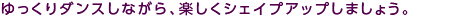 ゆっくりダンスしながら、楽しくシェイプアップしましょう。