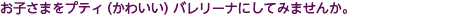 お子さまをプティ（かわいい）バレリーナにしてみませんか。