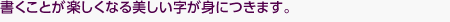 書くことが楽しくなる美しい字が身につきます。
