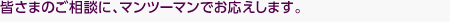 皆さまのご相談に、マンツーマンでお応えします。
