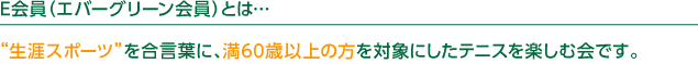 E会員（エバーグリーン会員）とは…“生涯スポーツ”を合言葉に、満60歳以上の方を対象にしたテニスを楽しむ会です。