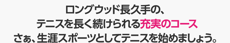 ロングウッド長久手の、テニスを長く続けられる充実のコース　さぁ、生涯スポーツとしてテニスを始めましょう。