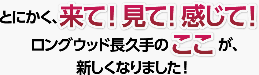 とにかく、来て！見て！感じて！　ロングウッド長久手のここが、新しくなりました！