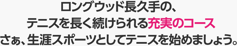 ロングウッド長久手の、テニスを長く続けられる充実のコース　さぁ、生涯スポーツとしてテニスを始めましょう。