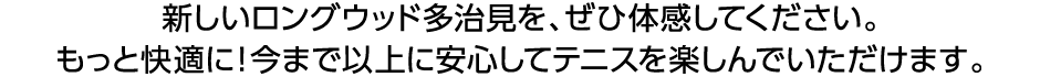 新しいロングウッド多治見を、ぜひ体感してください。もっと快適に！今まで以上に安心してテニスを楽しんでいただけます。