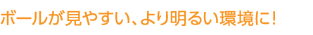 ボールが見やすい、より明るい環境に！