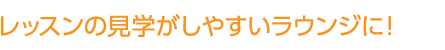 レッスンの見学がしやすいラウンジに！