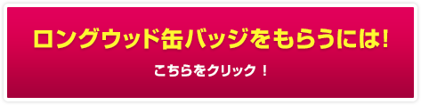 ロングウッド缶バッジをもらうには！