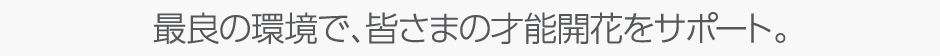 最良の環境で、皆さまの才能開花をサポート。